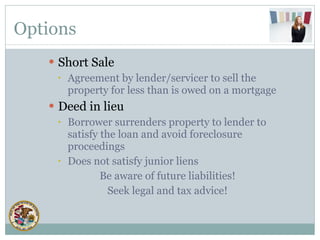 Options Short Sale Agreement by lender/servicer to sell the property for less than is owed on a mortgage Deed in lieu Borrower surrenders property to lender to satisfy the loan and avoid foreclosure proceedings  Does not satisfy junior liens Be aware of future liabilities! Seek legal and tax advice! 