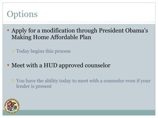 Options Apply for a modification through President Obama’s Making Home Affordable Plan Today begins this process Meet with a HUD approved counselor You have the ability today to meet with a counselor even if your lender is present 