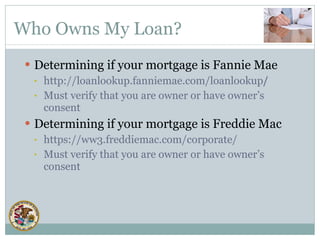 Who Owns My Loan? Determining if your mortgage is Fannie Mae http://loanlookup.fanniemae.com/loanlookup / Must verify that you are owner or have owner’s consent Determining if your mortgage is Freddie Mac https://ww3.freddiemac.com/corporate/ Must verify that you are owner or have owner’s consent 