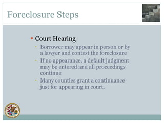 Foreclosure Steps Court Hearing Borrower may appear in person or by a lawyer and contest the foreclosure If no appearance, a default judgment may be entered and all proceedings continue Many counties grant a continuance just for appearing in court. 