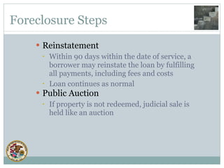 Foreclosure Steps Reinstatement Within 90 days within the date of service, a borrower may reinstate the loan by fulfilling all payments, including fees and costs Loan continues as normal Public Auction If property is not redeemed, judicial sale is held like an auction 