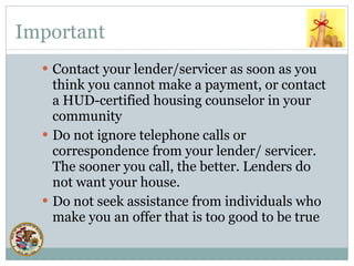 Important Contact your lender/servicer as soon as you think you cannot make a payment, or contact a HUD-certified housing counselor in your community Do not ignore telephone calls or correspondence from your lender/ servicer. The sooner you call, the better. Lenders do not want your house. Do not seek assistance from individuals who make you an offer that is too good to be true 