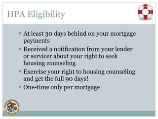 HPA Eligibility At least 30 days behind on your mortgage payments Received a notification from your lender or servicer about your right to seek housing counseling Exercise your right to housing counseling and get the full 90 days! One-time only per mortgage 