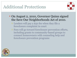 Additional Protections On August 2, 2010, Governor Quinn signed the Save Our Neighborhoods Act of 2010.  Lenders will pay a $50 fee when they file a foreclosure complaint in court Fees will go toward foreclosure prevention efforts, including grants to community-based groups to connect homeowners with counseling help and foreclosure prevention programs 