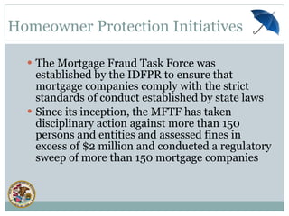 The Mortgage Fraud Task Force was established by the IDFPR to ensure that mortgage companies comply with the strict standards of conduct established by state laws  Since its inception, the MFTF has taken disciplinary action against more than 150 persons and entities and assessed fines in excess of $2 million and conducted a regulatory sweep of more than 150 mortgage companies Homeowner Protection Initiatives 