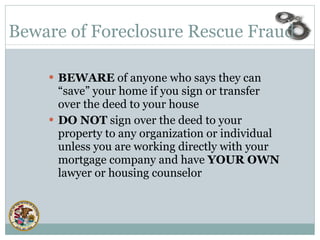 BEWARE  of anyone who says they can “save” your home if you sign or transfer over the deed to your house DO NOT  sign over the deed to your property to any organization or individual unless you are working directly with your mortgage company and have  YOUR OWN  lawyer or housing counselor Beware of Foreclosure Rescue Fraud 