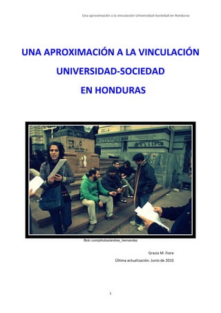 Una aproximación a la vinculación Universidad-Sociedad en Honduras




UNA APROXIMACIÓN A LA VINCULACIÓN
      UNIVERSIDAD-SOCIEDAD
          EN HONDURAS




           flickr.com/photos/andres_hernandez


                                                   Grazia M. Fiore
                               Última actualización: Junio de 2010




                           1
 