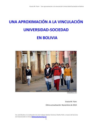 Grazia M. Fiore - Una aproximación a la vinculación Universidad-Sociedad en Bolivia




UNA APROXIMACIÓN A LA VINCULACIÓN
              UNIVERSIDAD-SOCIEDAD
                                   EN BOLIVIA




                                                                                  mirabolivia.com




                                                                               Grazia M. Fiore
                                                 Última actualización: Noviembre de 2010




  Ha contribuido a la realización de este trabajo Sdenka Verónica Patiño Peña a través del Servicio
  de Voluntariado en línea Onlinevolunteering.org
                                                1
 