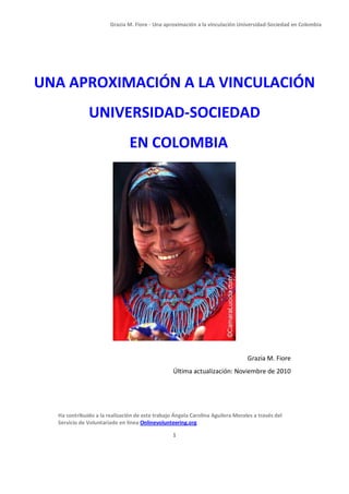 Grazia M. Fiore - Una aproximación a la vinculación Universidad-Sociedad en Colombia




UNA APROXIMACIÓN A LA VINCULACIÓN
              UNIVERSIDAD-SOCIEDAD
                               EN COLOMBIA




                                                                                Grazia M. Fiore
                                                 Última actualización: Noviembre de 2010




  Ha contribuido a la realización de este trabajo Ángela Carolina Aguilera Morales a través del
  Servicio de Voluntariado en línea Onlinevolunteering.org

                                                 1
 
