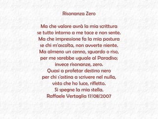 Risonanza Zero Ma che valore avrà la mia scrittura se tutto intorno a me tace e non sente. Ma che impressione fa la mia postura se chi m'ascolta, non avverte niente. Ma almeno un cenno, sguardo o riso, per me sarebbe uguale al Paradiso; invece risonanze, zero. Quasi a profetar destino nero per chi s'ostina a scrivere nel nulla, visto che ho luce, rifletto. Si spegne la mia stella. Raffaele Vertaglia 17/08/2007 