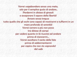 Vorrei vagabondare senza una meta,  solo per il semplice gusto di andare.. Perdermi in distese di girasoli  e assaporare il sapore della libertà!  Amare senza tregua  tutto quello che gli occhi sono capaci di mostrarmi e tuffarmi in un mare profondo di serenità!  Vorrei correre a più non posso  tra distese di campi  per vedere quanto in là riuscirei ad andare  prima di stancarmi...  Vorrei ascoltare il canto delle fate  prima di addormentarmi  per capire che non sto sognando! dal web 