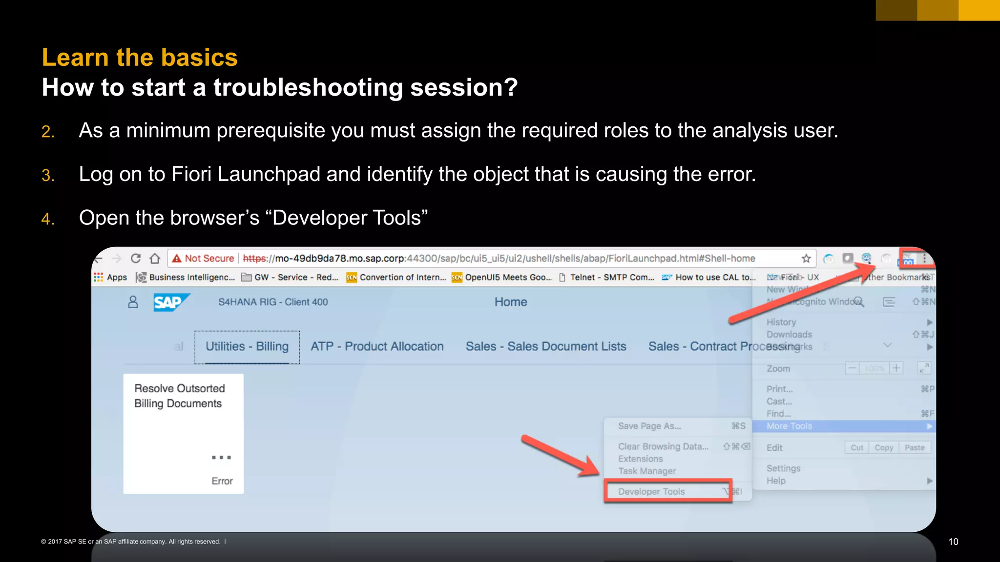 10© 2017 SAP SE or an SAP affiliate company. All rights reserved. ǀ
2. As a minimum prerequisite you must assign the required roles to the analysis user.
3. Log on to Fiori Launchpad and identify the object that is causing the error.
4. Open the browser’s “Developer Tools”
Learn the basics
How to start a troubleshooting session?
 