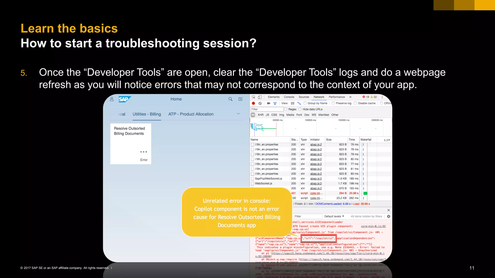 11© 2017 SAP SE or an SAP affiliate company. All rights reserved. ǀ
5. Once the “Developer Tools” are open, clear the “Developer Tools” logs and do a webpage
refresh as you will notice errors that may not correspond to the context of your app.
Learn the basics
How to start a troubleshooting session?
 