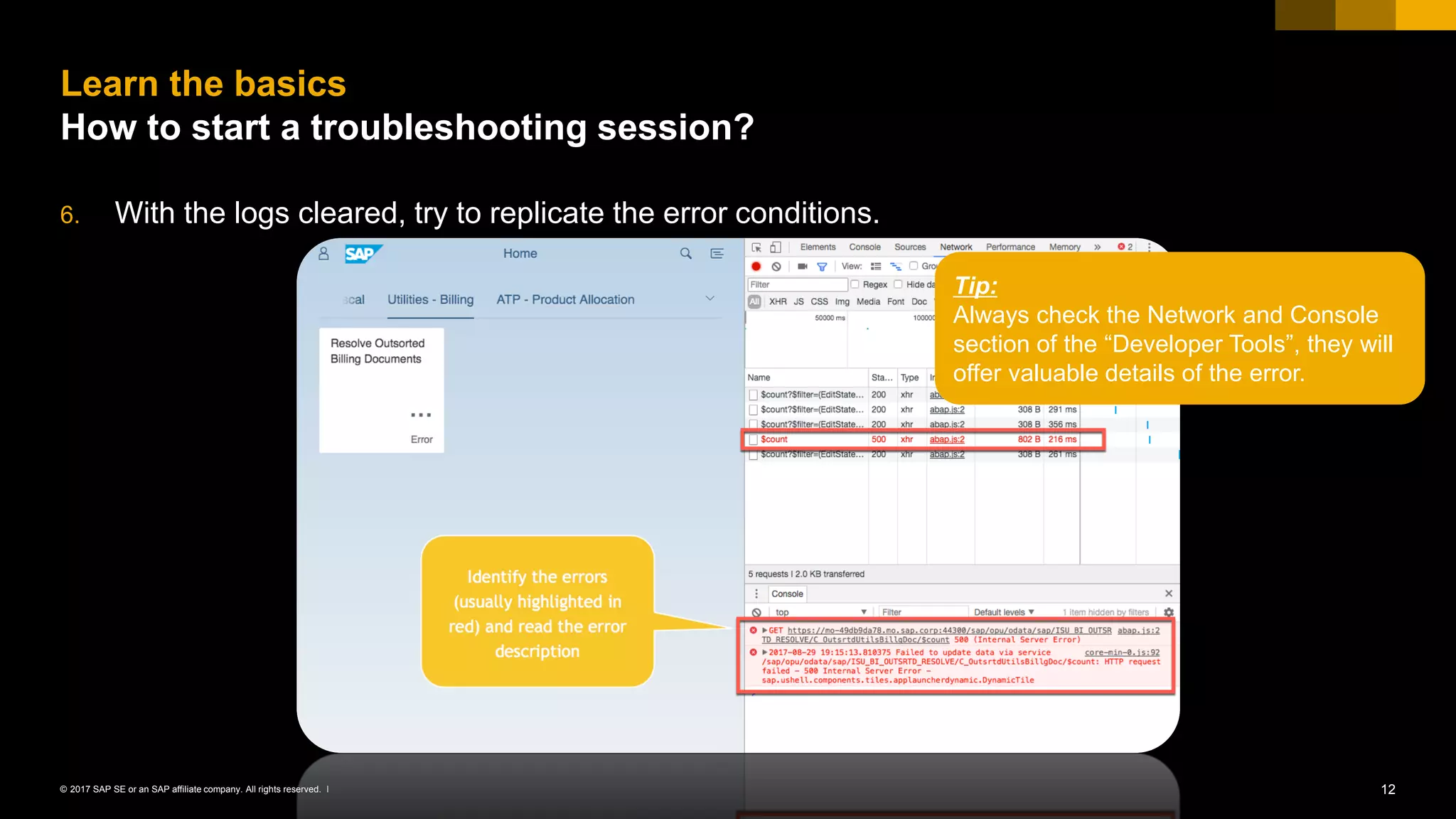 12© 2017 SAP SE or an SAP affiliate company. All rights reserved. ǀ
6. With the logs cleared, try to replicate the error conditions.
Learn the basics
How to start a troubleshooting session?
Tip:
Always check the Network and Console
section of the “Developer Tools”, they will
offer valuable details of the error.
 