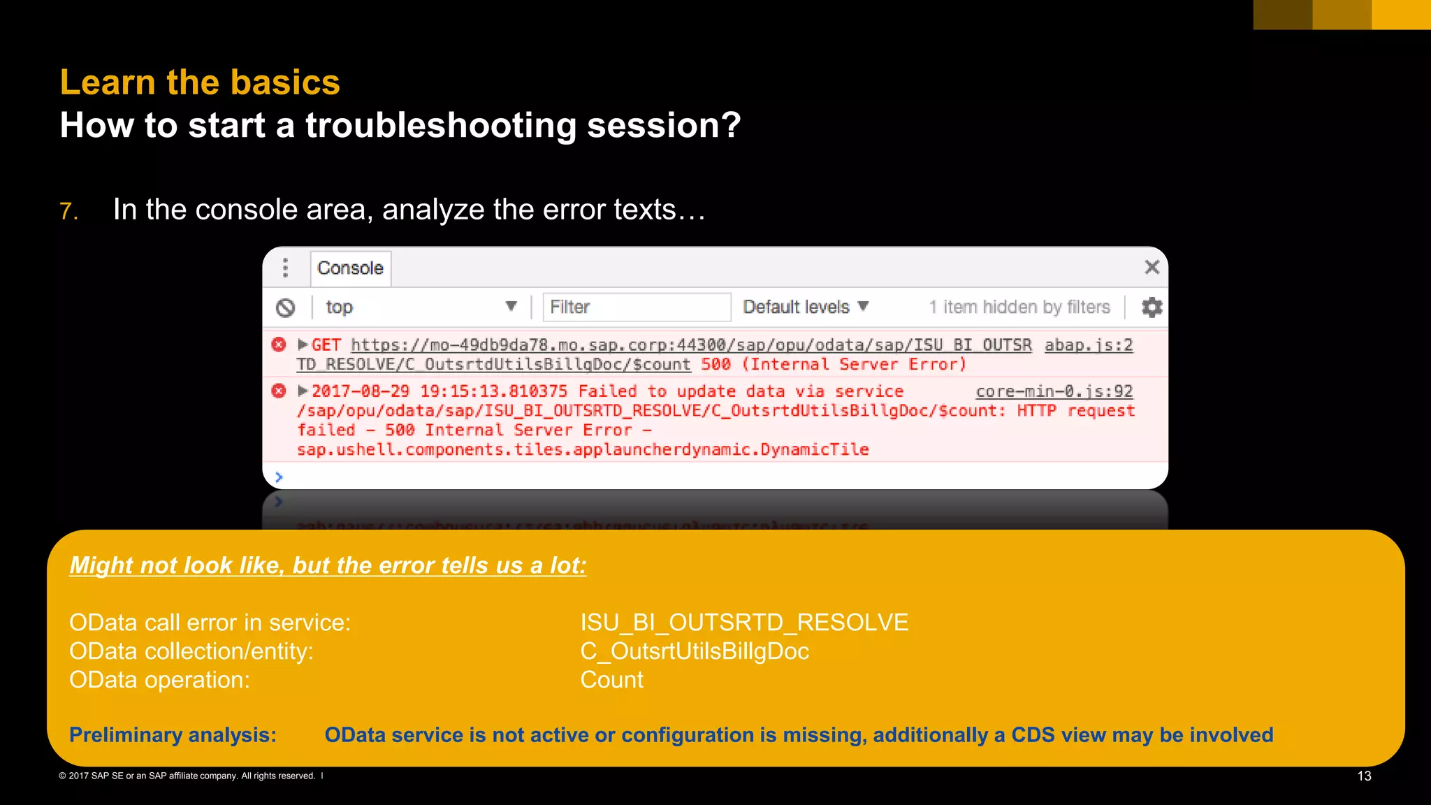 13© 2017 SAP SE or an SAP affiliate company. All rights reserved. ǀ
7. In the console area, analyze the error texts…
Learn the basics
How to start a troubleshooting session?
Might not look like, but the error tells us a lot:
OData call error in service: ISU_BI_OUTSRTD_RESOLVE
OData collection/entity: C_OutsrtUtilsBillgDoc
OData operation: Count
Preliminary analysis: OData service is not active or configuration is missing, additionally a CDS view may be involved
 