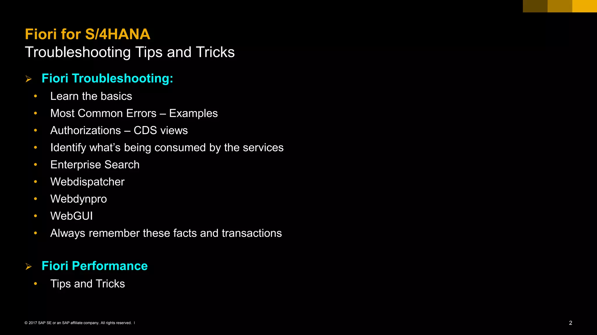 2© 2017 SAP SE or an SAP affiliate company. All rights reserved. ǀ
➢ Fiori Troubleshooting:
• Learn the basics
• Most Common Errors – Examples
• Authorizations – CDS views
• Identify what’s being consumed by the services
• Enterprise Search
• Webdispatcher
• Webdynpro
• WebGUI
• Always remember these facts and transactions
➢ Fiori Performance
• Tips and Tricks
Fiori for S/4HANA
Troubleshooting Tips and Tricks
 
