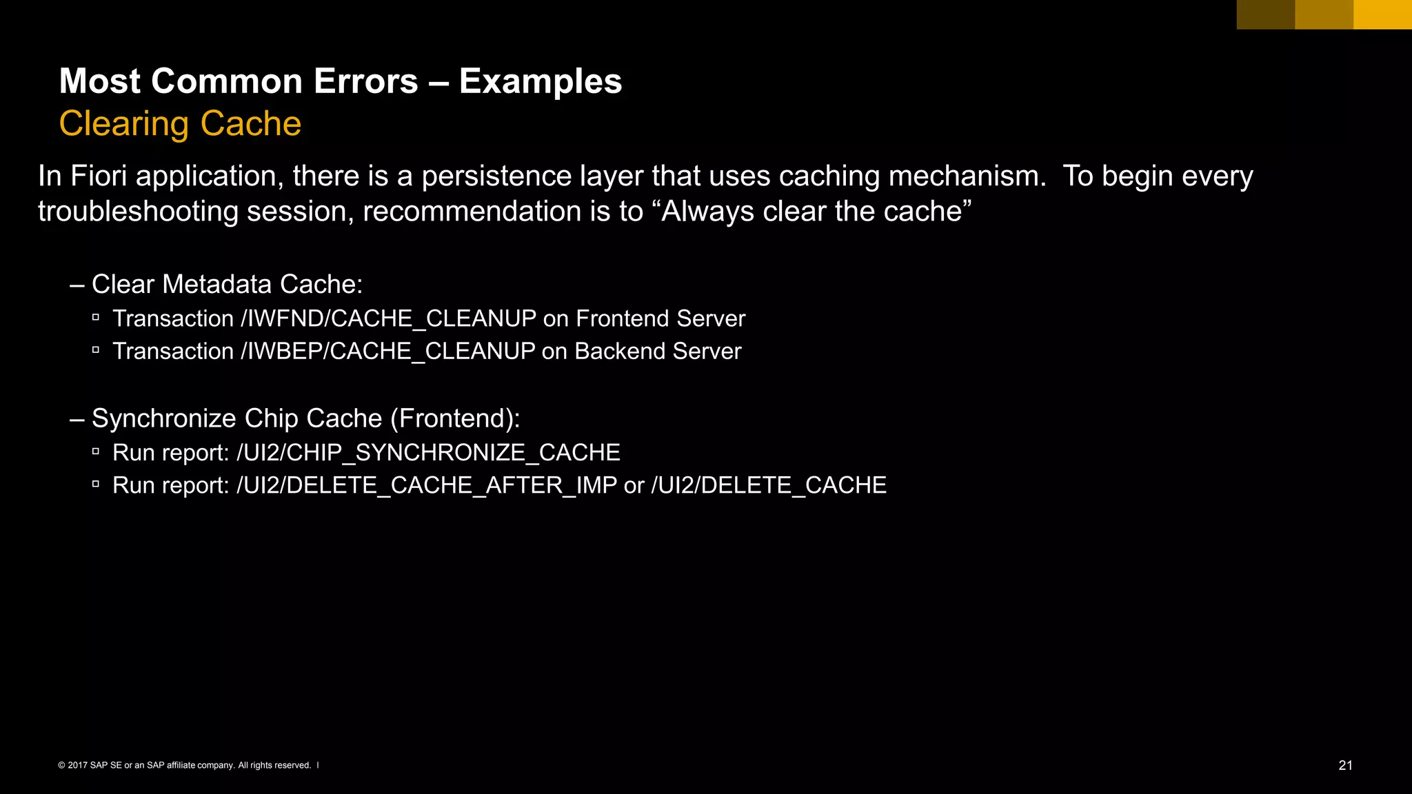 21© 2017 SAP SE or an SAP affiliate company. All rights reserved. ǀ
Most Common Errors – Examples
Clearing Cache
In Fiori application, there is a persistence layer that uses caching mechanism. To begin every
troubleshooting session, recommendation is to “Always clear the cache”
– Clear Metadata Cache:
▫ Transaction /IWFND/CACHE_CLEANUP on Frontend Server
▫ Transaction /IWBEP/CACHE_CLEANUP on Backend Server
– Synchronize Chip Cache (Frontend):
▫ Run report: /UI2/CHIP_SYNCHRONIZE_CACHE
▫ Run report: /UI2/DELETE_CACHE_AFTER_IMP or /UI2/DELETE_CACHE
 
