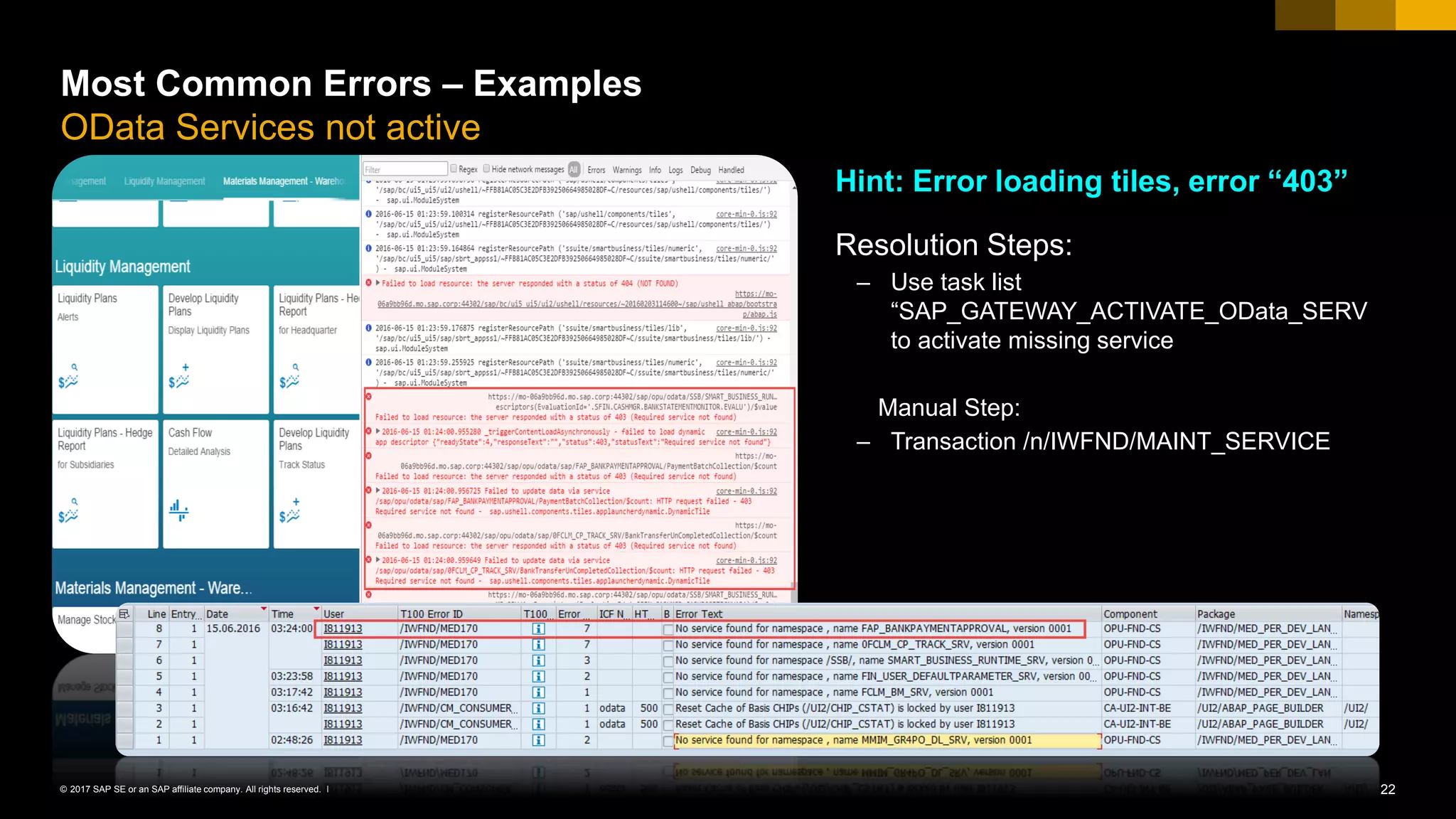 22© 2017 SAP SE or an SAP affiliate company. All rights reserved. ǀ
Most Common Errors – Examples
OData Services not active
Hint: Error loading tiles, error “403”
Resolution Steps:
– Use task list
“SAP_GATEWAY_ACTIVATE_OData_SERV
to activate missing service
Manual Step:
– Transaction /n/IWFND/MAINT_SERVICE
 