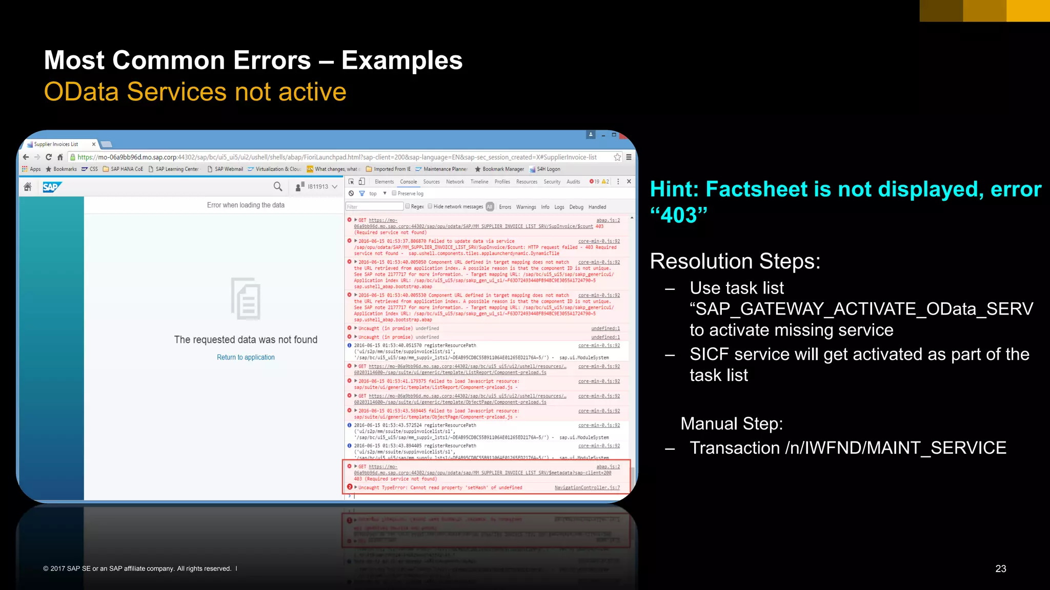 23© 2017 SAP SE or an SAP affiliate company. All rights reserved. ǀ
Most Common Errors – Examples
OData Services not active
Hint: Factsheet is not displayed, error
“403”
Resolution Steps:
– Use task list
“SAP_GATEWAY_ACTIVATE_OData_SERV
to activate missing service
– SICF service will get activated as part of the
task list
Manual Step:
– Transaction /n/IWFND/MAINT_SERVICE
 