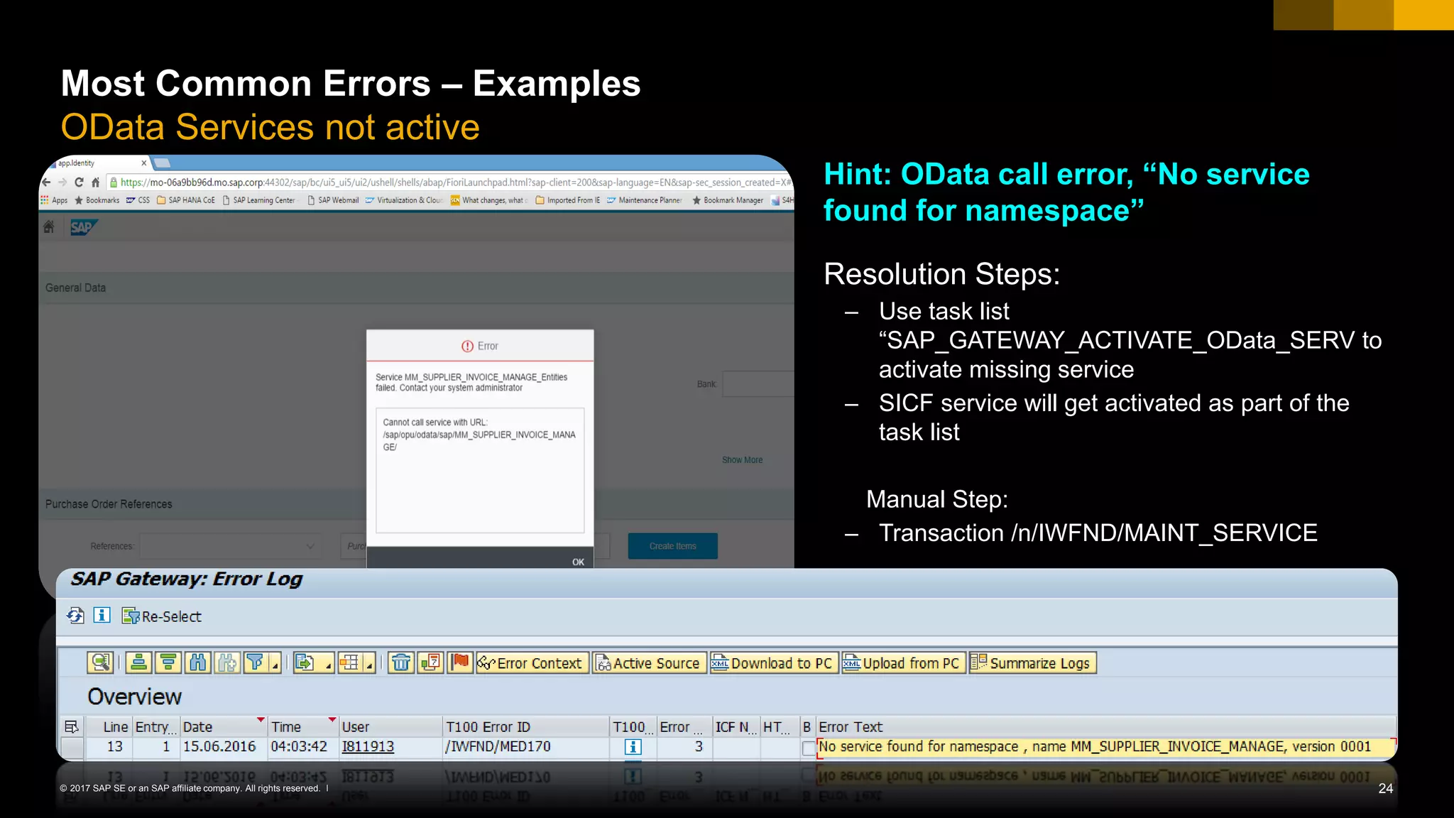 24© 2017 SAP SE or an SAP affiliate company. All rights reserved. ǀ
Most Common Errors – Examples
OData Services not active
Hint: OData call error, “No service
found for namespace”
Resolution Steps:
– Use task list
“SAP_GATEWAY_ACTIVATE_OData_SERV to
activate missing service
– SICF service will get activated as part of the
task list
Manual Step:
– Transaction /n/IWFND/MAINT_SERVICE
 