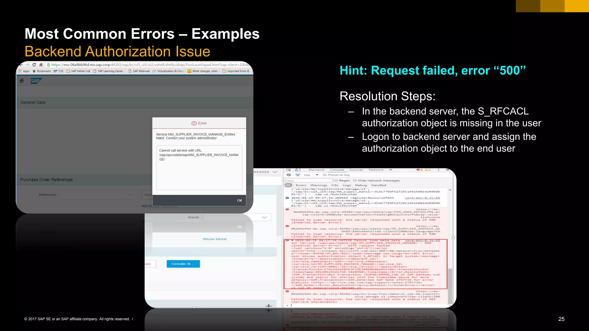 25© 2017 SAP SE or an SAP affiliate company. All rights reserved. ǀ
Most Common Errors – Examples
Backend Authorization Issue
Hint: Request failed, error “500”
Resolution Steps:
– In the backend server, the S_RFCACL
authorization object is missing in the user
– Logon to backend server and assign the
authorization object to the end user
 