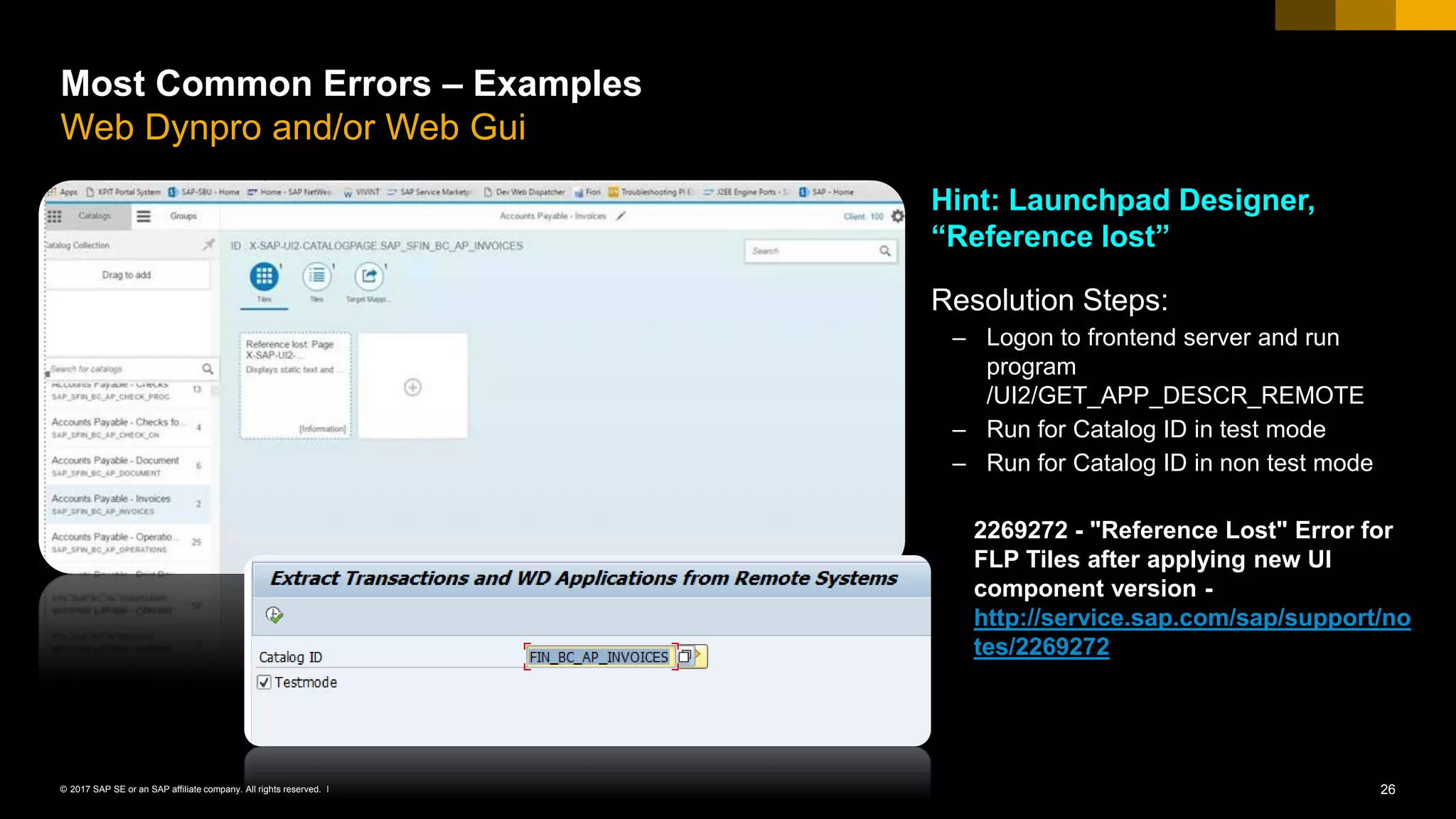 26© 2017 SAP SE or an SAP affiliate company. All rights reserved. ǀ
Most Common Errors – Examples
Web Dynpro and/or Web Gui
Hint: Launchpad Designer,
“Reference lost”
Resolution Steps:
– Logon to frontend server and run
program
/UI2/GET_APP_DESCR_REMOTE
– Run for Catalog ID in test mode
– Run for Catalog ID in non test mode
2269272 - "Reference Lost" Error for
FLP Tiles after applying new UI
component version -
http://service.sap.com/sap/support/no
tes/2269272
 