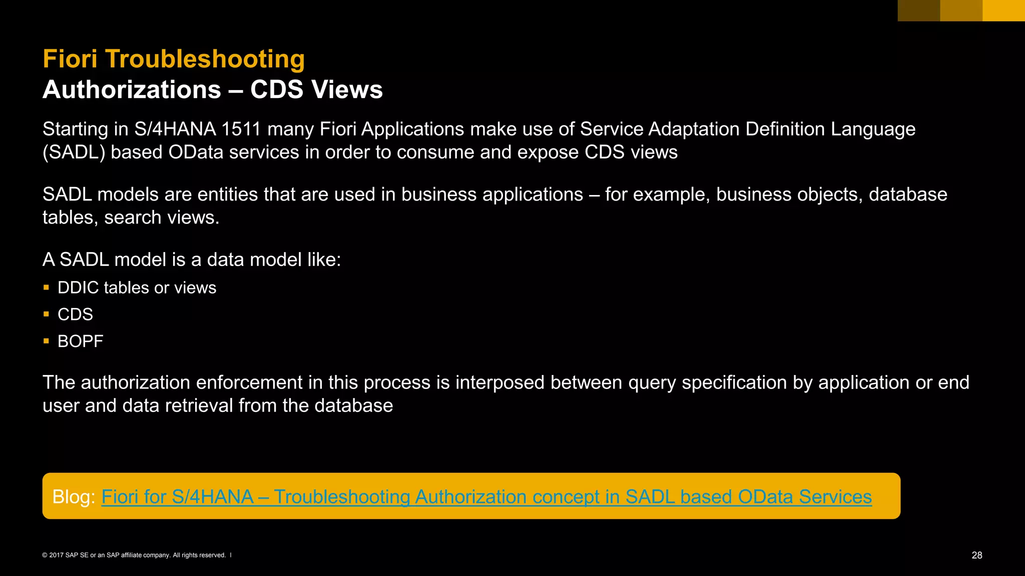 28© 2017 SAP SE or an SAP affiliate company. All rights reserved. ǀ
Starting in S/4HANA 1511 many Fiori Applications make use of Service Adaptation Definition Language
(SADL) based OData services in order to consume and expose CDS views
SADL models are entities that are used in business applications – for example, business objects, database
tables, search views.
A SADL model is a data model like:
▪ DDIC tables or views
▪ CDS
▪ BOPF
The authorization enforcement in this process is interposed between query specification by application or end
user and data retrieval from the database
Fiori Troubleshooting
Authorizations – CDS Views
Blog: Fiori for S/4HANA – Troubleshooting Authorization concept in SADL based OData Services
 