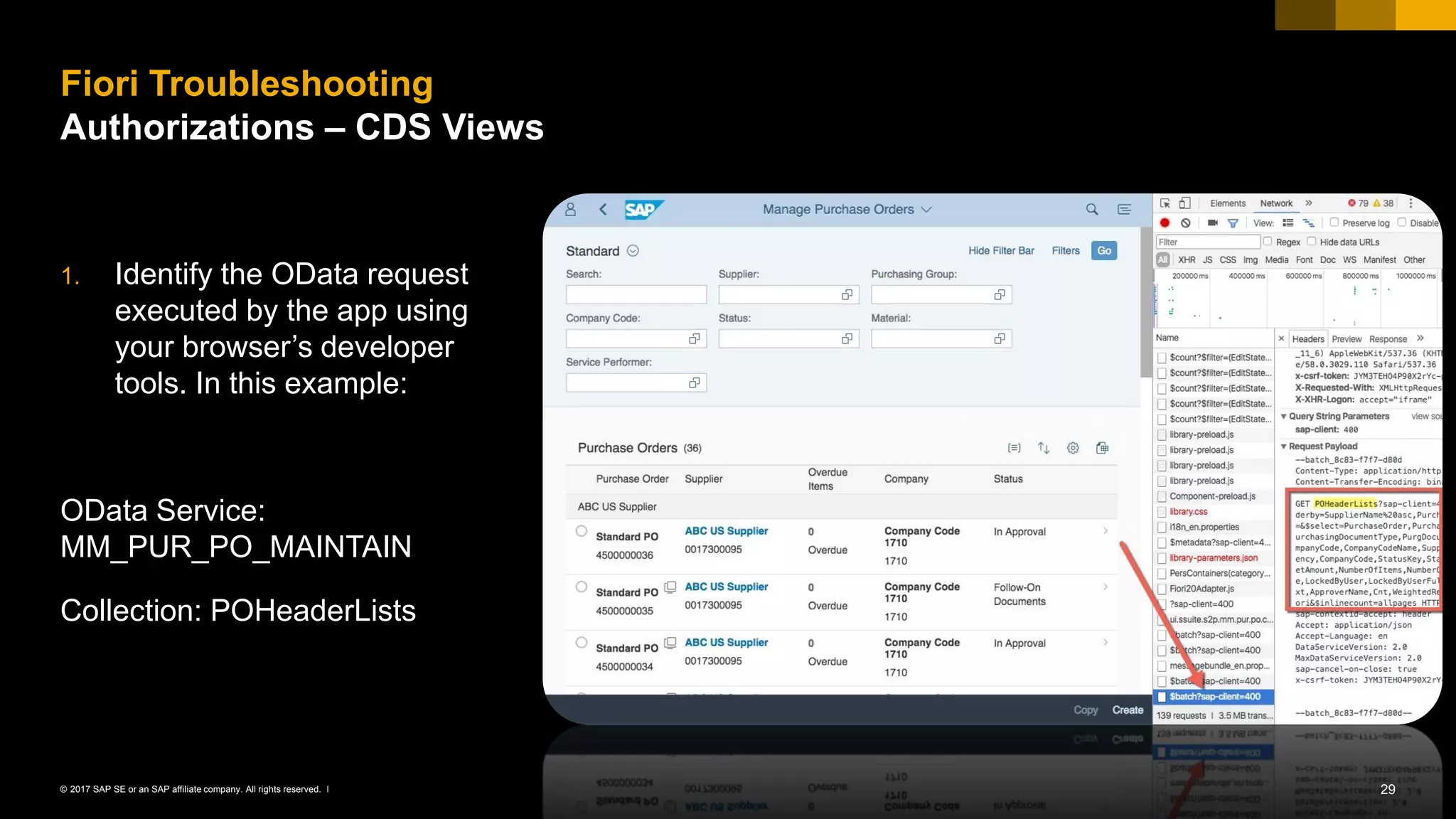 29© 2017 SAP SE or an SAP affiliate company. All rights reserved. ǀ
1. Identify the OData request
executed by the app using
your browser’s developer
tools. In this example:
OData Service:
MM_PUR_PO_MAINTAIN
Collection: POHeaderLists
Fiori Troubleshooting
Authorizations – CDS Views
 