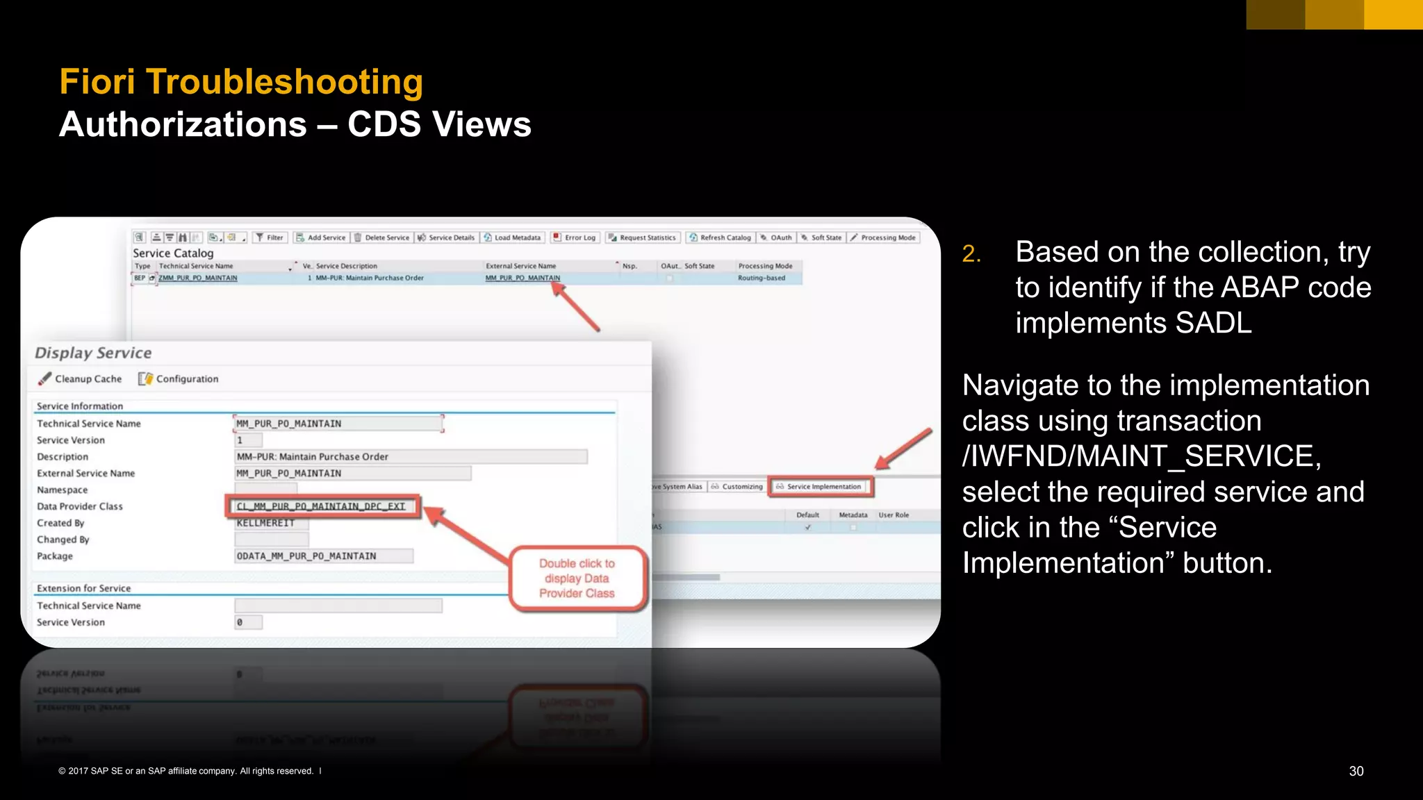 30© 2017 SAP SE or an SAP affiliate company. All rights reserved. ǀ
2. Based on the collection, try
to identify if the ABAP code
implements SADL
Navigate to the implementation
class using transaction
/IWFND/MAINT_SERVICE,
select the required service and
click in the “Service
Implementation” button.
Fiori Troubleshooting
Authorizations – CDS Views
 