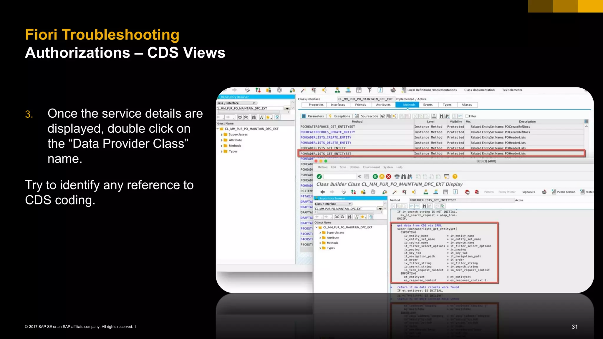 31© 2017 SAP SE or an SAP affiliate company. All rights reserved. ǀ
3. Once the service details are
displayed, double click on
the “Data Provider Class”
name.
Try to identify any reference to
CDS coding.
Fiori Troubleshooting
Authorizations – CDS Views
 