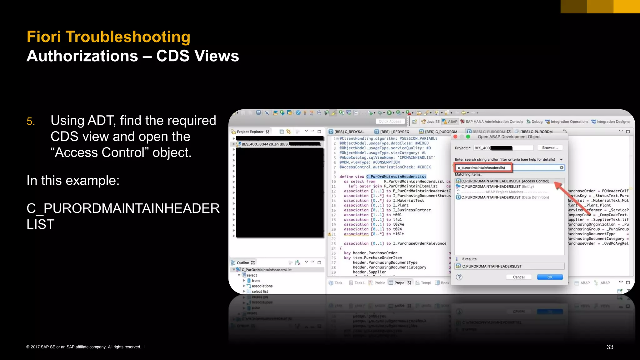 33© 2017 SAP SE or an SAP affiliate company. All rights reserved. ǀ
5. Using ADT, find the required
CDS view and open the
“Access Control” object.
In this example:
C_PURORDMAINTAINHEADER
LIST
Fiori Troubleshooting
Authorizations – CDS Views
 