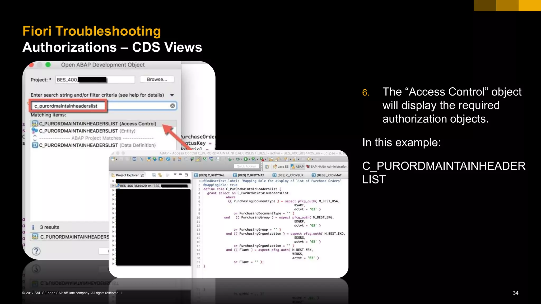 34© 2017 SAP SE or an SAP affiliate company. All rights reserved. ǀ
6. The “Access Control” object
will display the required
authorization objects.
In this example:
C_PURORDMAINTAINHEADER
LIST
Fiori Troubleshooting
Authorizations – CDS Views
 