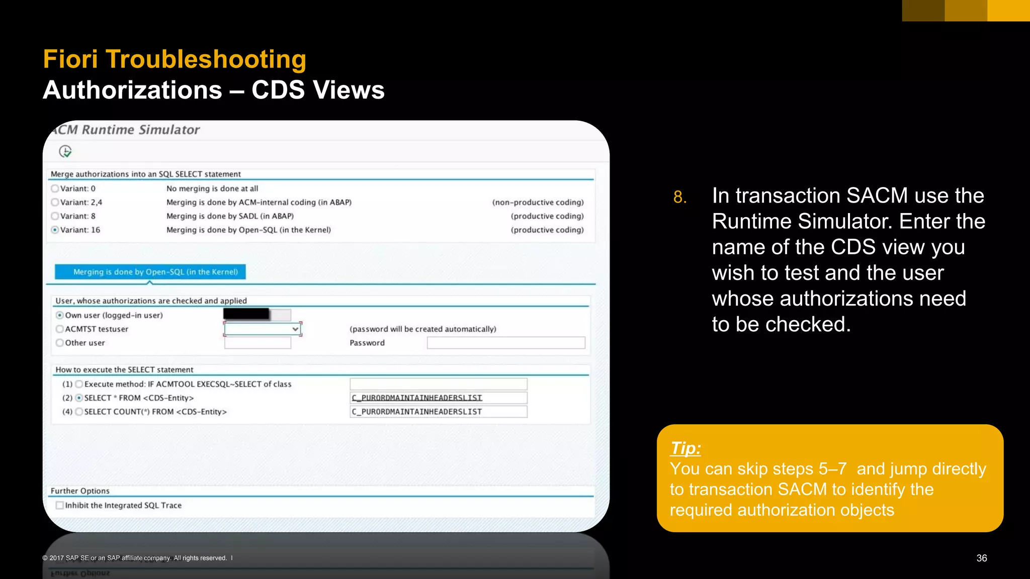 36© 2017 SAP SE or an SAP affiliate company. All rights reserved. ǀ
8. In transaction SACM use the
Runtime Simulator. Enter the
name of the CDS view you
wish to test and the user
whose authorizations need
to be checked.
Fiori Troubleshooting
Authorizations – CDS Views
Tip:
You can skip steps 5–7 and jump directly
to transaction SACM to identify the
required authorization objects
 