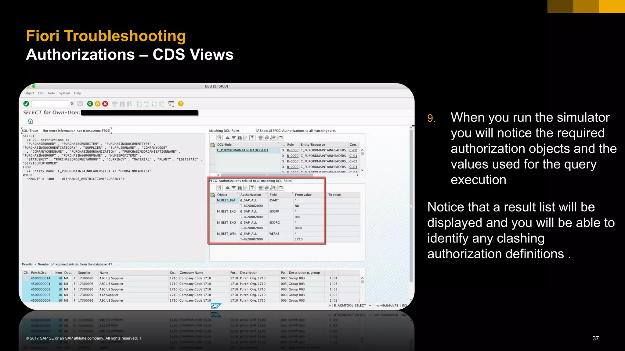 37© 2017 SAP SE or an SAP affiliate company. All rights reserved. ǀ
9. When you run the simulator
you will notice the required
authorization objects and the
values used for the query
execution
Notice that a result list will be
displayed and you will be able to
identify any clashing
authorization definitions .
Fiori Troubleshooting
Authorizations – CDS Views
 