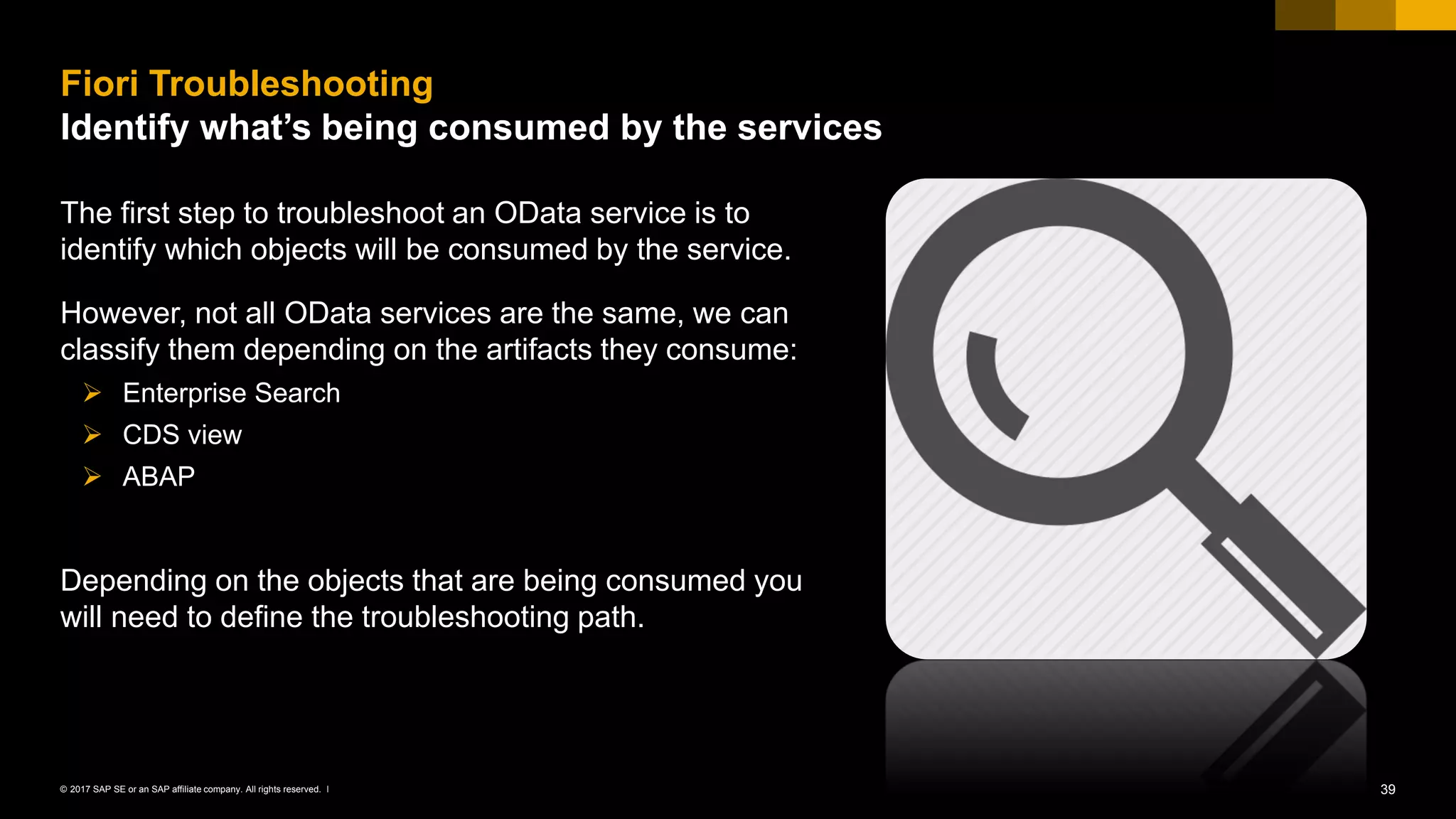 39© 2017 SAP SE or an SAP affiliate company. All rights reserved. ǀ
The first step to troubleshoot an OData service is to
identify which objects will be consumed by the service.
However, not all OData services are the same, we can
classify them depending on the artifacts they consume:
➢ Enterprise Search
➢ CDS view
➢ ABAP
Depending on the objects that are being consumed you
will need to define the troubleshooting path.
Fiori Troubleshooting
Identify what’s being consumed by the services
 