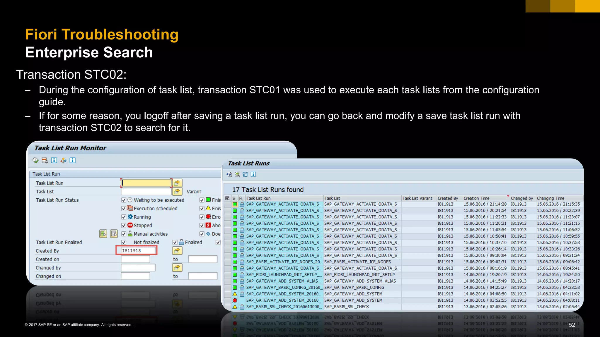 52© 2017 SAP SE or an SAP affiliate company. All rights reserved. ǀ
Fiori Troubleshooting
Enterprise Search
Transaction STC02:
– During the configuration of task list, transaction STC01 was used to execute each task lists from the configuration
guide.
– If for some reason, you logoff after saving a task list run, you can go back and modify a save task list run with
transaction STC02 to search for it.
 