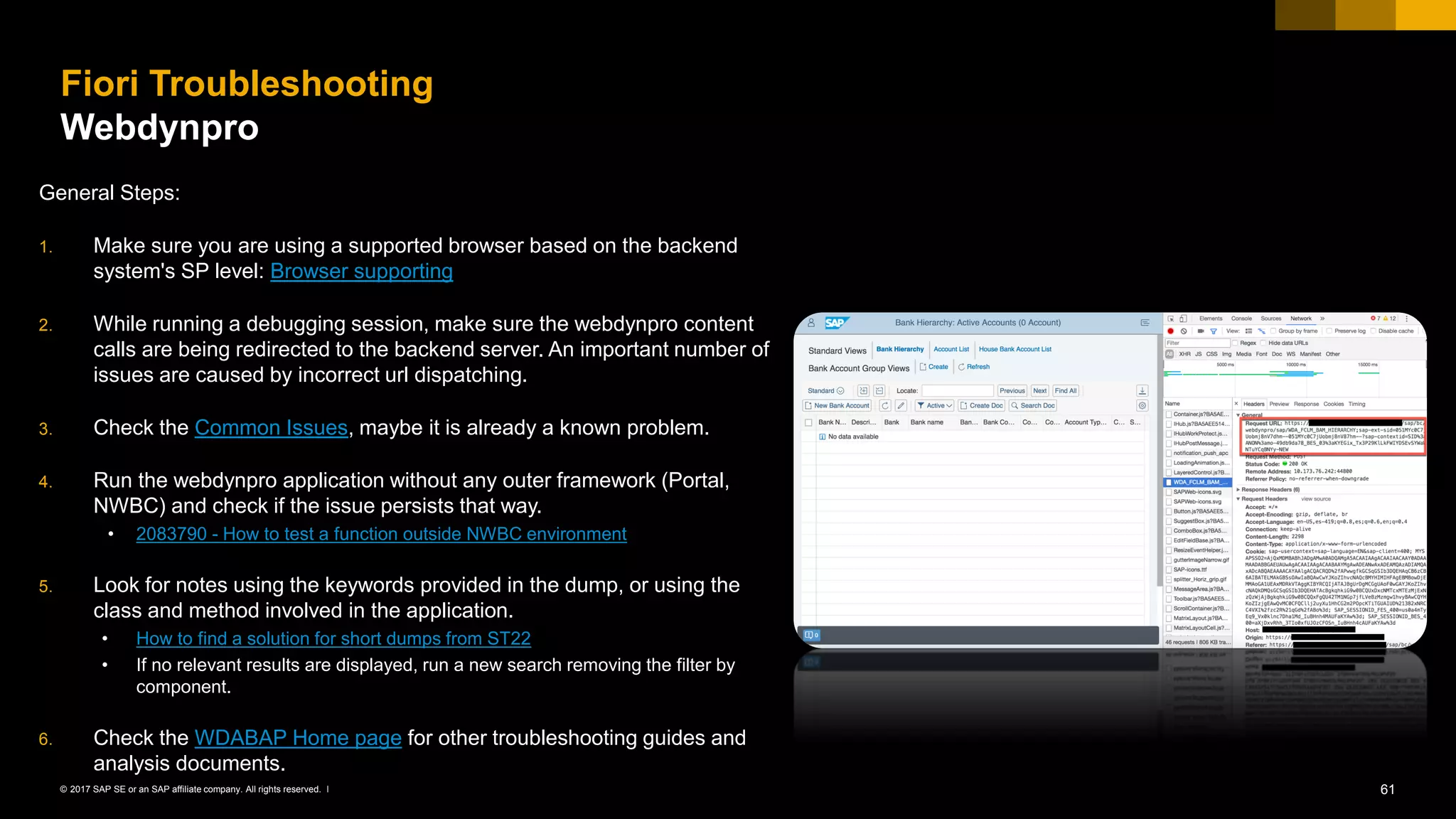 61© 2017 SAP SE or an SAP affiliate company. All rights reserved. ǀ
Fiori Troubleshooting
Webdynpro
General Steps:
1. Make sure you are using a supported browser based on the backend
system's SP level: Browser supporting
2. While running a debugging session, make sure the webdynpro content
calls are being redirected to the backend server. An important number of
issues are caused by incorrect url dispatching.
3. Check the Common Issues, maybe it is already a known problem.
4. Run the webdynpro application without any outer framework (Portal,
NWBC) and check if the issue persists that way.
• 2083790 - How to test a function outside NWBC environment
5. Look for notes using the keywords provided in the dump, or using the
class and method involved in the application.
• How to find a solution for short dumps from ST22
• If no relevant results are displayed, run a new search removing the filter by
component.
6. Check the WDABAP Home page for other troubleshooting guides and
analysis documents.
 