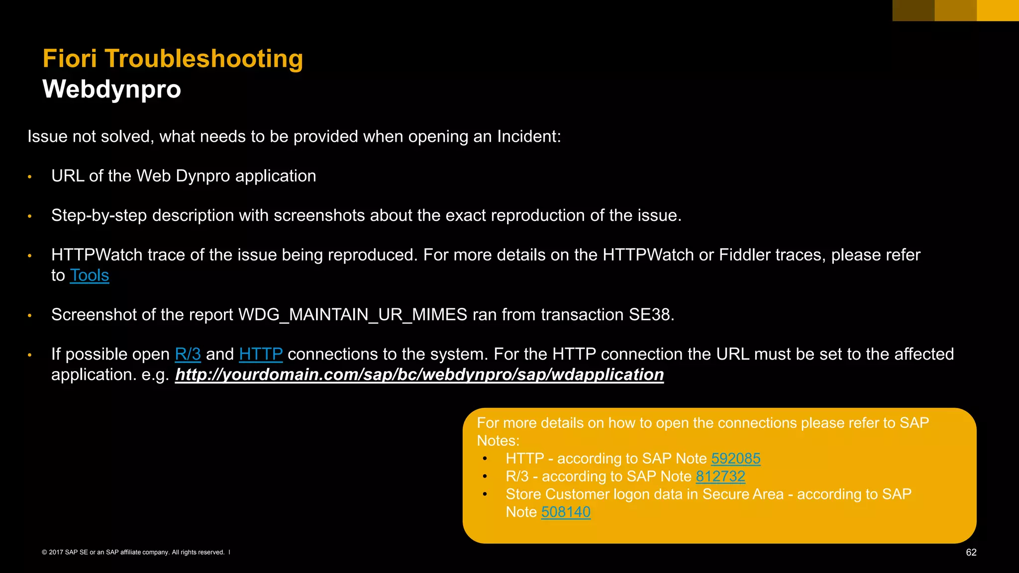 62© 2017 SAP SE or an SAP affiliate company. All rights reserved. ǀ
Fiori Troubleshooting
Webdynpro
Issue not solved, what needs to be provided when opening an Incident:
• URL of the Web Dynpro application
• Step-by-step description with screenshots about the exact reproduction of the issue.
• HTTPWatch trace of the issue being reproduced. For more details on the HTTPWatch or Fiddler traces, please refer
to Tools
• Screenshot of the report WDG_MAINTAIN_UR_MIMES ran from transaction SE38.
• If possible open R/3 and HTTP connections to the system. For the HTTP connection the URL must be set to the affected
application. e.g. http://yourdomain.com/sap/bc/webdynpro/sap/wdapplication
For more details on how to open the connections please refer to SAP
Notes:
• HTTP - according to SAP Note 592085
• R/3 - according to SAP Note 812732
• Store Customer logon data in Secure Area - according to SAP
Note 508140
 