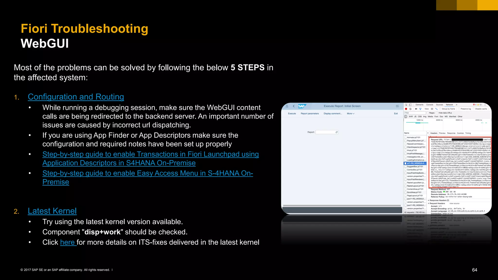 64© 2017 SAP SE or an SAP affiliate company. All rights reserved. ǀ
Fiori Troubleshooting
WebGUI
Most of the problems can be solved by following the below 5 STEPS in
the affected system:
1. Configuration and Routing
• While running a debugging session, make sure the WebGUI content
calls are being redirected to the backend server. An important number of
issues are caused by incorrect url dispatching.
• If you are using App Finder or App Descriptors make sure the
configuration and required notes have been set up properly
• Step-by-step guide to enable Transactions in Fiori Launchpad using
Application Descriptors in S4HANA On-Premise
• Step-by-step guide to enable Easy Access Menu in S-4HANA On-
Premise
2. Latest Kernel
• Try using the latest kernel version available.
• Component "disp+work" should be checked.
• Click here for more details on ITS-fixes delivered in the latest kernel
 