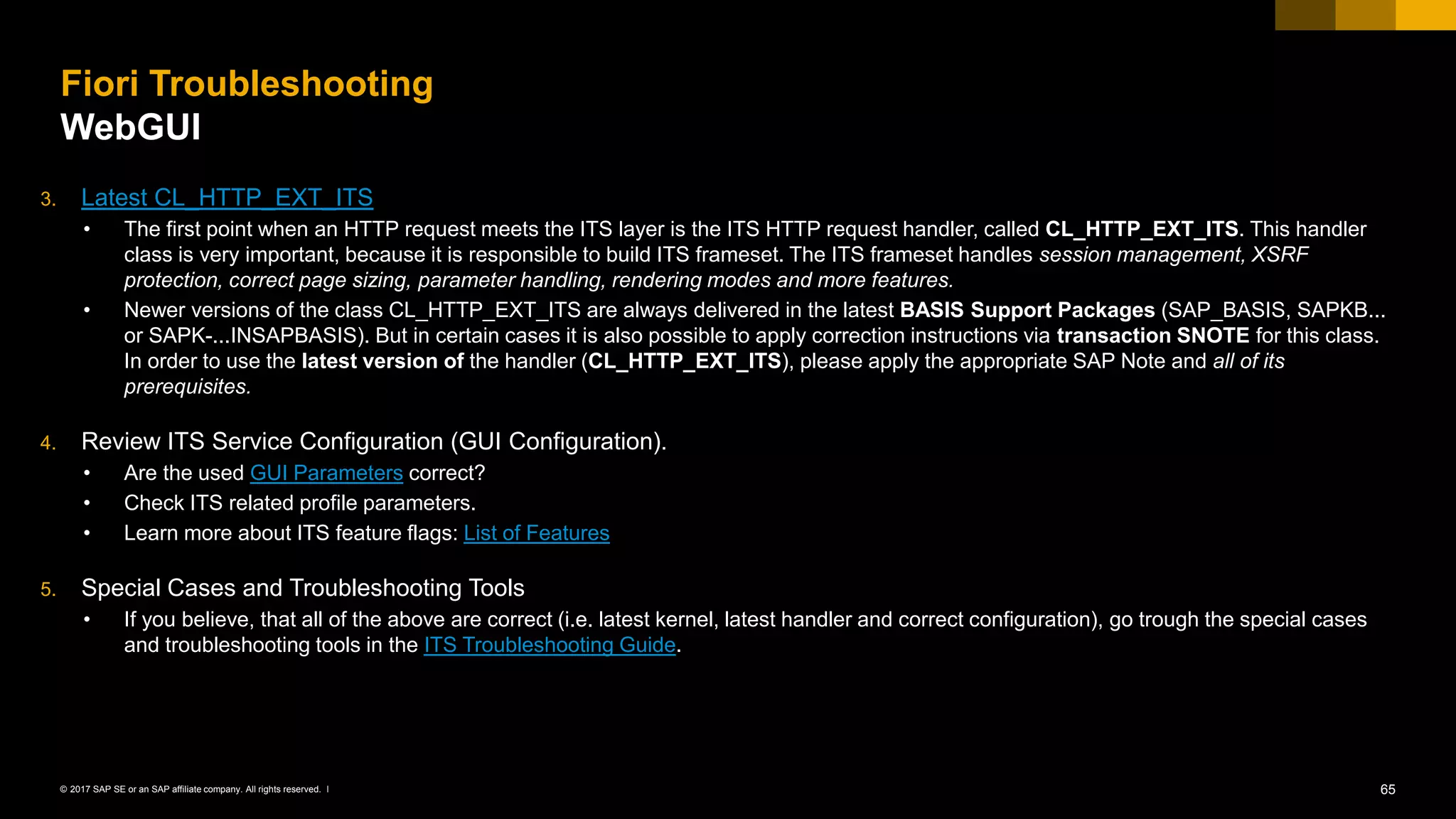 65© 2017 SAP SE or an SAP affiliate company. All rights reserved. ǀ
Fiori Troubleshooting
WebGUI
3. Latest CL_HTTP_EXT_ITS
• The first point when an HTTP request meets the ITS layer is the ITS HTTP request handler, called CL_HTTP_EXT_ITS. This handler
class is very important, because it is responsible to build ITS frameset. The ITS frameset handles session management, XSRF
protection, correct page sizing, parameter handling, rendering modes and more features.
• Newer versions of the class CL_HTTP_EXT_ITS are always delivered in the latest BASIS Support Packages (SAP_BASIS, SAPKB...
or SAPK-...INSAPBASIS). But in certain cases it is also possible to apply correction instructions via transaction SNOTE for this class.
In order to use the latest version of the handler (CL_HTTP_EXT_ITS), please apply the appropriate SAP Note and all of its
prerequisites.
4. Review ITS Service Configuration (GUI Configuration).
• Are the used GUI Parameters correct?
• Check ITS related profile parameters.
• Learn more about ITS feature flags: List of Features
5. Special Cases and Troubleshooting Tools
• If you believe, that all of the above are correct (i.e. latest kernel, latest handler and correct configuration), go trough the special cases
and troubleshooting tools in the ITS Troubleshooting Guide.
 