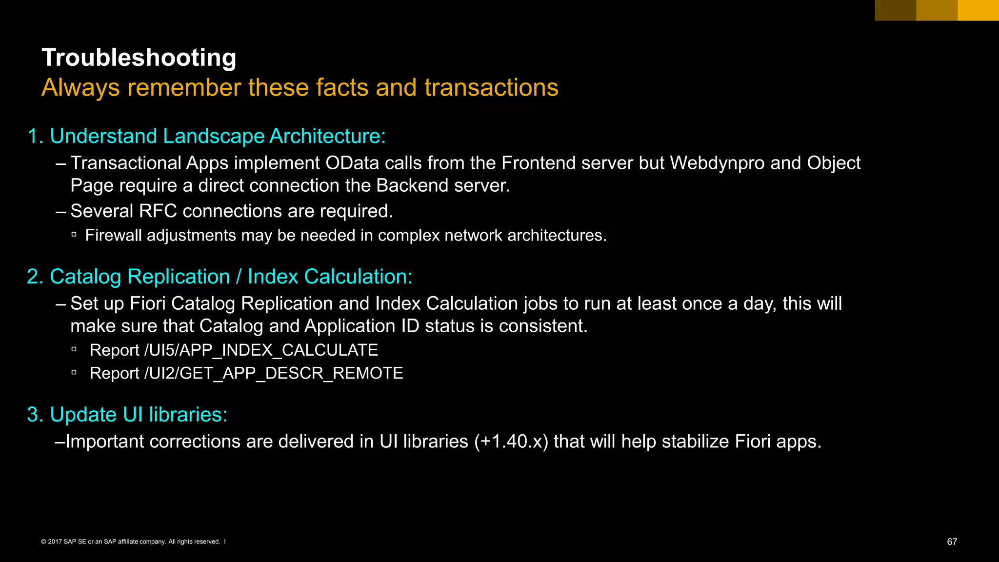 67© 2017 SAP SE or an SAP affiliate company. All rights reserved. ǀ
Troubleshooting
Always remember these facts and transactions
1. Understand Landscape Architecture:
– Transactional Apps implement OData calls from the Frontend server but Webdynpro and Object
Page require a direct connection the Backend server.
– Several RFC connections are required.
▫ Firewall adjustments may be needed in complex network architectures.
2. Catalog Replication / Index Calculation:
– Set up Fiori Catalog Replication and Index Calculation jobs to run at least once a day, this will
make sure that Catalog and Application ID status is consistent.
▫ Report /UI5/APP_INDEX_CALCULATE
▫ Report /UI2/GET_APP_DESCR_REMOTE
3. Update UI libraries:
–Important corrections are delivered in UI libraries (+1.40.x) that will help stabilize Fiori apps.
 