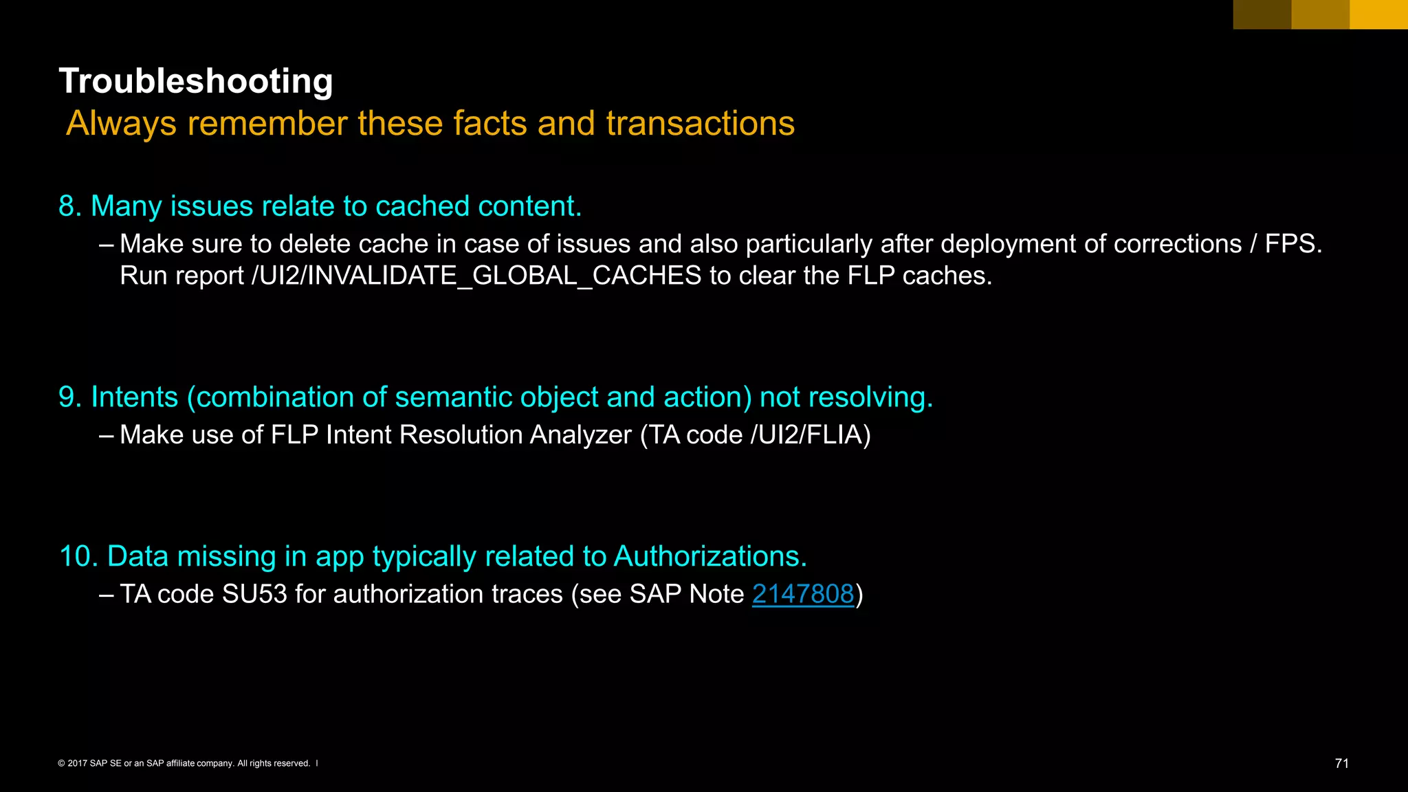 71© 2017 SAP SE or an SAP affiliate company. All rights reserved. ǀ
Troubleshooting
Always remember these facts and transactions
8. Many issues relate to cached content.
– Make sure to delete cache in case of issues and also particularly after deployment of corrections / FPS.
Run report /UI2/INVALIDATE_GLOBAL_CACHES to clear the FLP caches.
9. Intents (combination of semantic object and action) not resolving.
– Make use of FLP Intent Resolution Analyzer (TA code /UI2/FLIA)
10. Data missing in app typically related to Authorizations.
– TA code SU53 for authorization traces (see SAP Note 2147808)
 