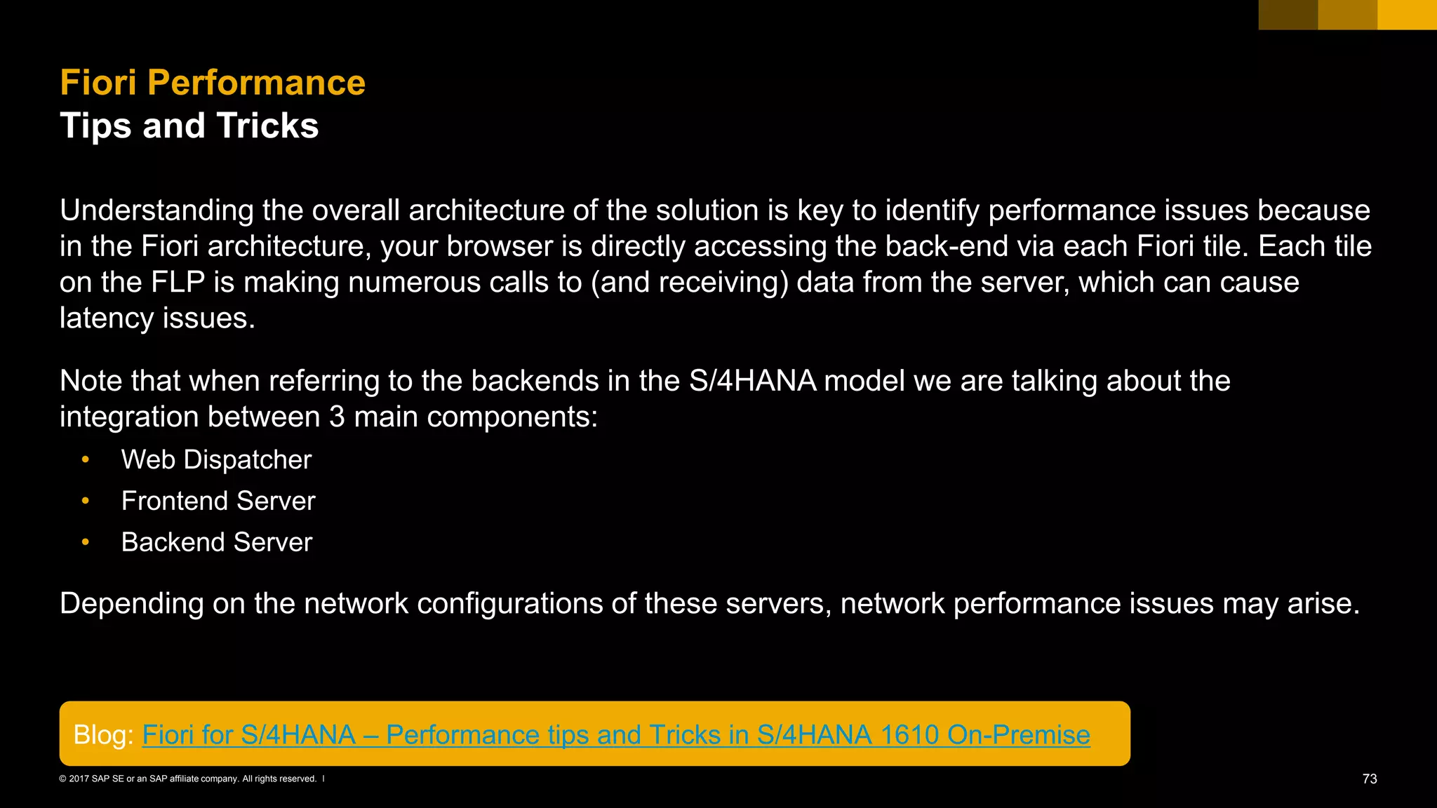 73© 2017 SAP SE or an SAP affiliate company. All rights reserved. ǀ
Understanding the overall architecture of the solution is key to identify performance issues because
in the Fiori architecture, your browser is directly accessing the back-end via each Fiori tile. Each tile
on the FLP is making numerous calls to (and receiving) data from the server, which can cause
latency issues.
Note that when referring to the backends in the S/4HANA model we are talking about the
integration between 3 main components:
• Web Dispatcher
• Frontend Server
• Backend Server
Depending on the network configurations of these servers, network performance issues may arise.
Fiori Performance
Tips and Tricks
Blog: Fiori for S/4HANA – Performance tips and Tricks in S/4HANA 1610 On-Premise
 