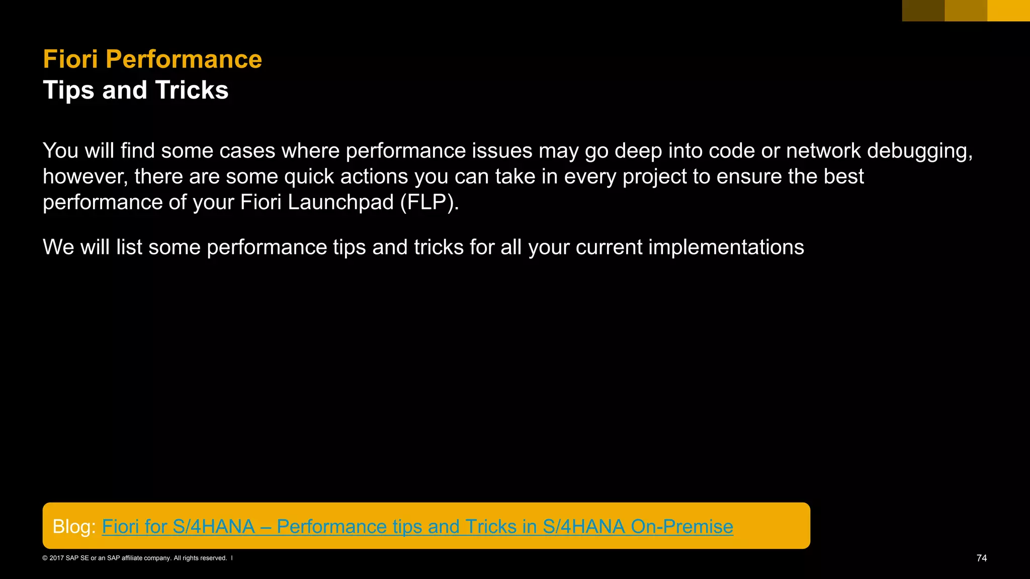 74© 2017 SAP SE or an SAP affiliate company. All rights reserved. ǀ
You will find some cases where performance issues may go deep into code or network debugging,
however, there are some quick actions you can take in every project to ensure the best
performance of your Fiori Launchpad (FLP).
We will list some performance tips and tricks for all your current implementations
Fiori Performance
Tips and Tricks
Blog: Fiori for S/4HANA – Performance tips and Tricks in S/4HANA On-Premise
 