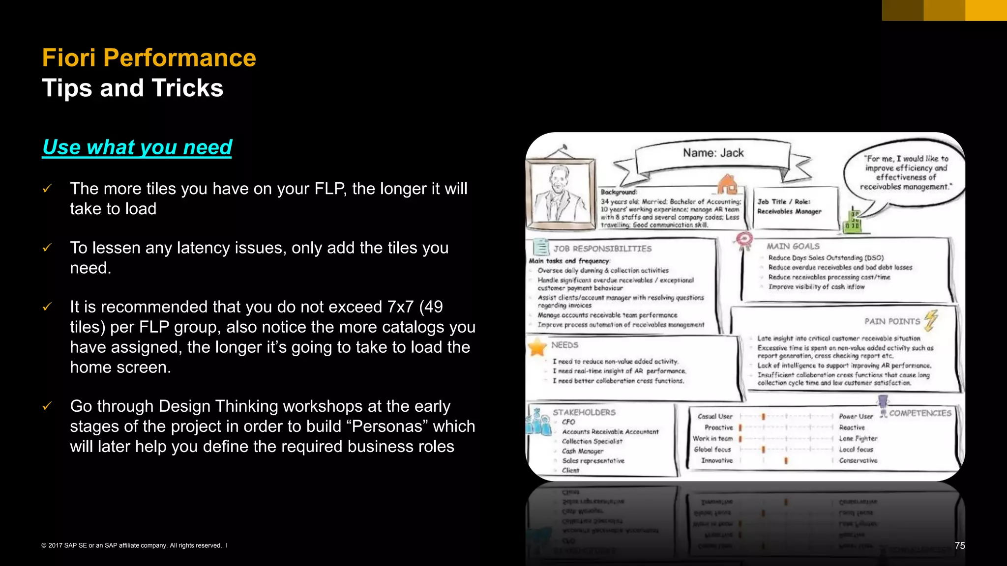 75© 2017 SAP SE or an SAP affiliate company. All rights reserved. ǀ
Use what you need
✓ The more tiles you have on your FLP, the longer it will
take to load
✓ To lessen any latency issues, only add the tiles you
need.
✓ It is recommended that you do not exceed 7x7 (49
tiles) per FLP group, also notice the more catalogs you
have assigned, the longer it’s going to take to load the
home screen.
✓ Go through Design Thinking workshops at the early
stages of the project in order to build “Personas” which
will later help you define the required business roles
Fiori Performance
Tips and Tricks
 