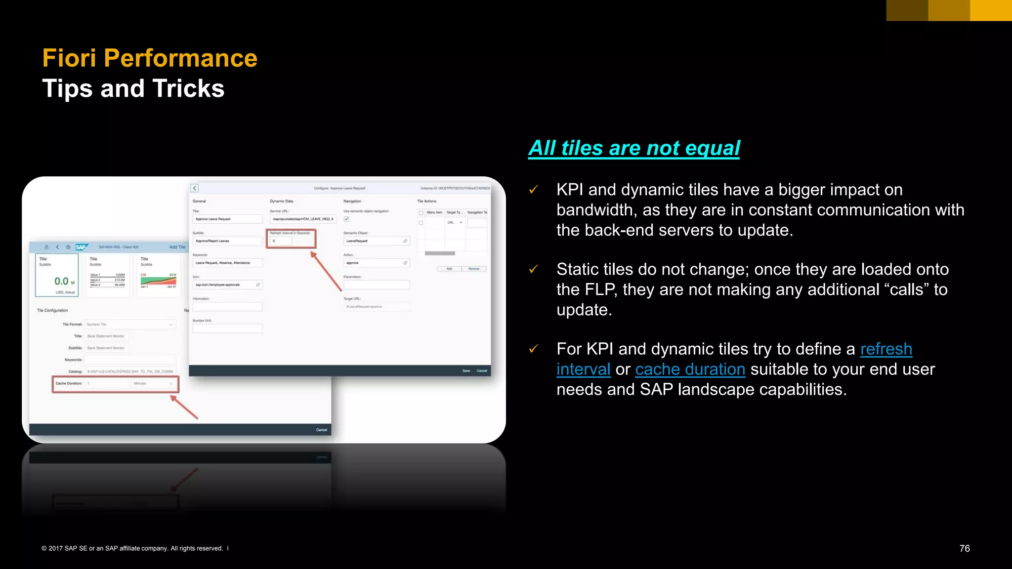 76© 2017 SAP SE or an SAP affiliate company. All rights reserved. ǀ
All tiles are not equal
✓ KPI and dynamic tiles have a bigger impact on
bandwidth, as they are in constant communication with
the back-end servers to update.
✓ Static tiles do not change; once they are loaded onto
the FLP, they are not making any additional “calls” to
update.
✓ For KPI and dynamic tiles try to define a refresh
interval or cache duration suitable to your end user
needs and SAP landscape capabilities.
Fiori Performance
Tips and Tricks
 