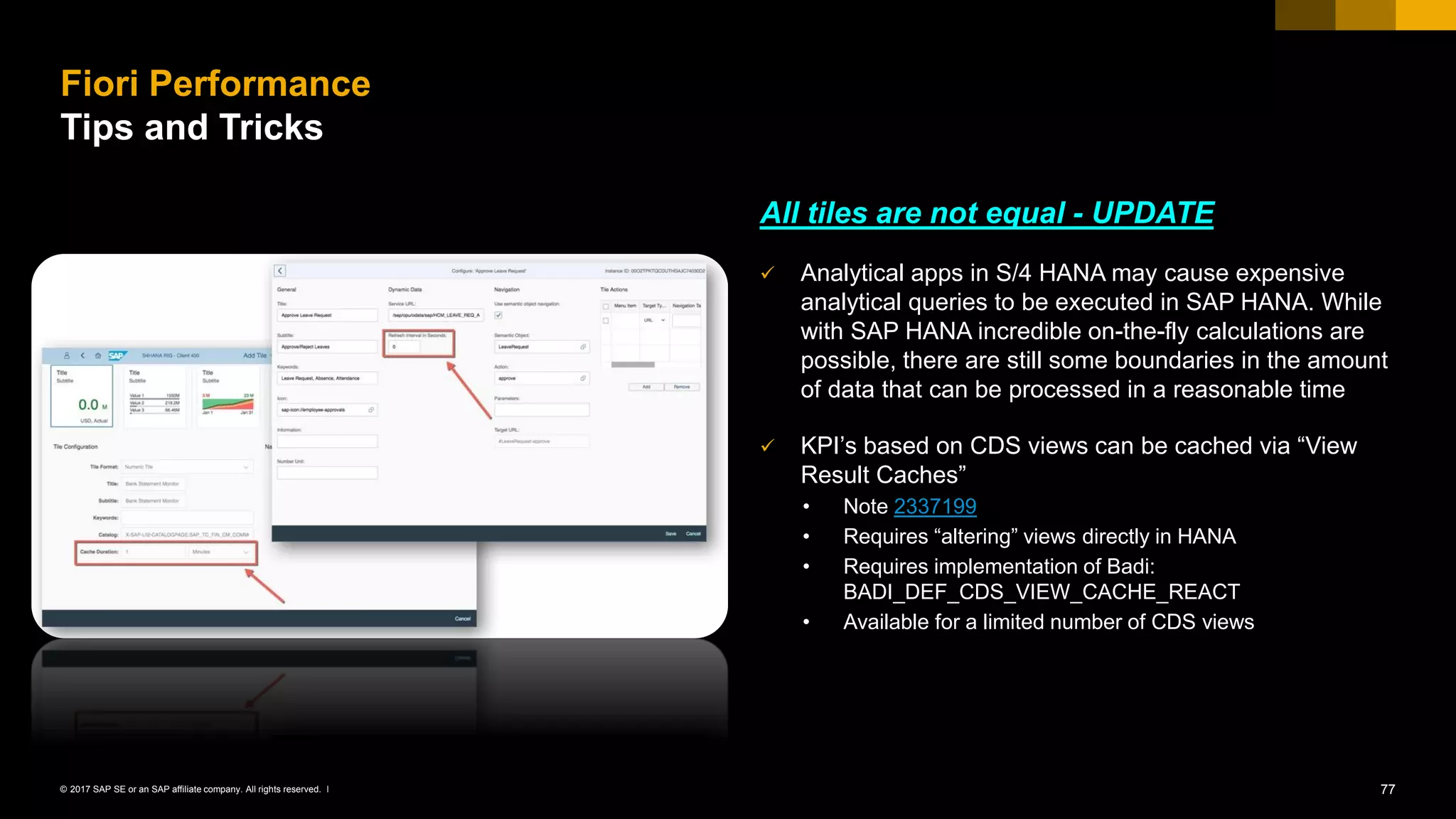 77© 2017 SAP SE or an SAP affiliate company. All rights reserved. ǀ
All tiles are not equal - UPDATE
✓ Analytical apps in S/4 HANA may cause expensive
analytical queries to be executed in SAP HANA. While
with SAP HANA incredible on-the-fly calculations are
possible, there are still some boundaries in the amount
of data that can be processed in a reasonable time
✓ KPI’s based on CDS views can be cached via “View
Result Caches”
• Note 2337199
• Requires “altering” views directly in HANA
• Requires implementation of Badi:
BADI_DEF_CDS_VIEW_CACHE_REACT
• Available for a limited number of CDS views
Fiori Performance
Tips and Tricks
 