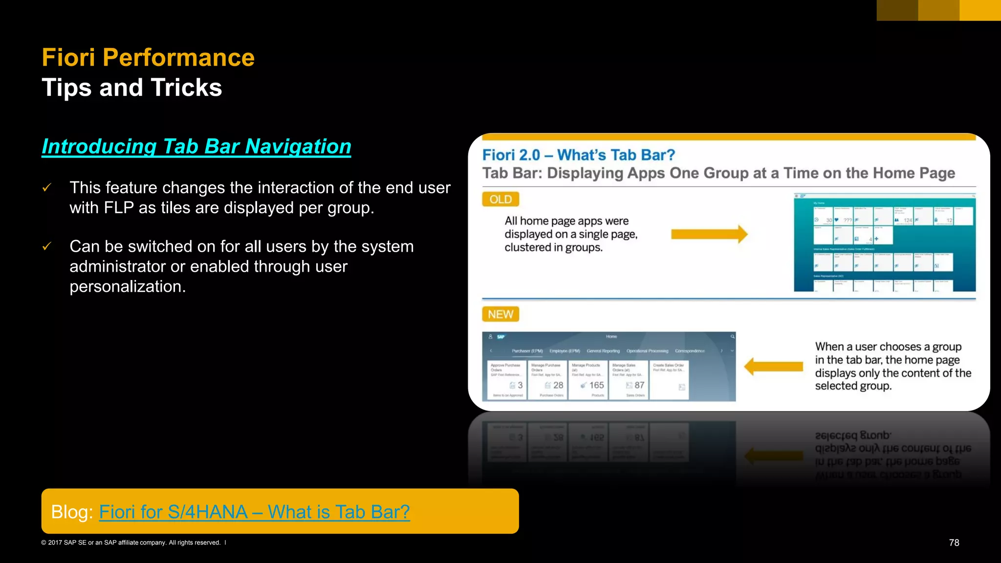 78© 2017 SAP SE or an SAP affiliate company. All rights reserved. ǀ
Introducing Tab Bar Navigation
✓ This feature changes the interaction of the end user
with FLP as tiles are displayed per group.
✓ Can be switched on for all users by the system
administrator or enabled through user
personalization.
Fiori Performance
Tips and Tricks
Blog: Fiori for S/4HANA – What is Tab Bar?
 