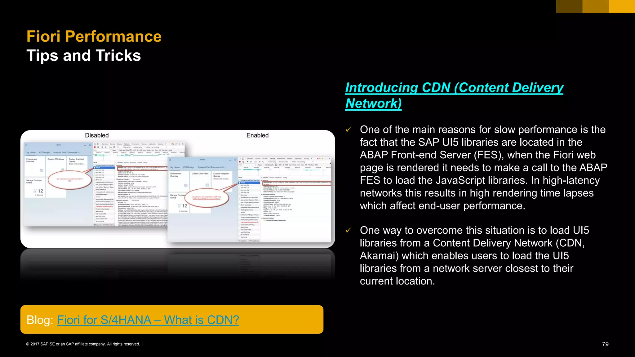 79© 2017 SAP SE or an SAP affiliate company. All rights reserved. ǀ
Introducing CDN (Content Delivery
Network)
✓ One of the main reasons for slow performance is the
fact that the SAP UI5 libraries are located in the
ABAP Front-end Server (FES), when the Fiori web
page is rendered it needs to make a call to the ABAP
FES to load the JavaScript libraries. In high-latency
networks this results in high rendering time lapses
which affect end-user performance.
✓ One way to overcome this situation is to load UI5
libraries from a Content Delivery Network (CDN,
Akamai) which enables users to load the UI5
libraries from a network server closest to their
current location.
Fiori Performance
Tips and Tricks
Blog: Fiori for S/4HANA – What is CDN?
 