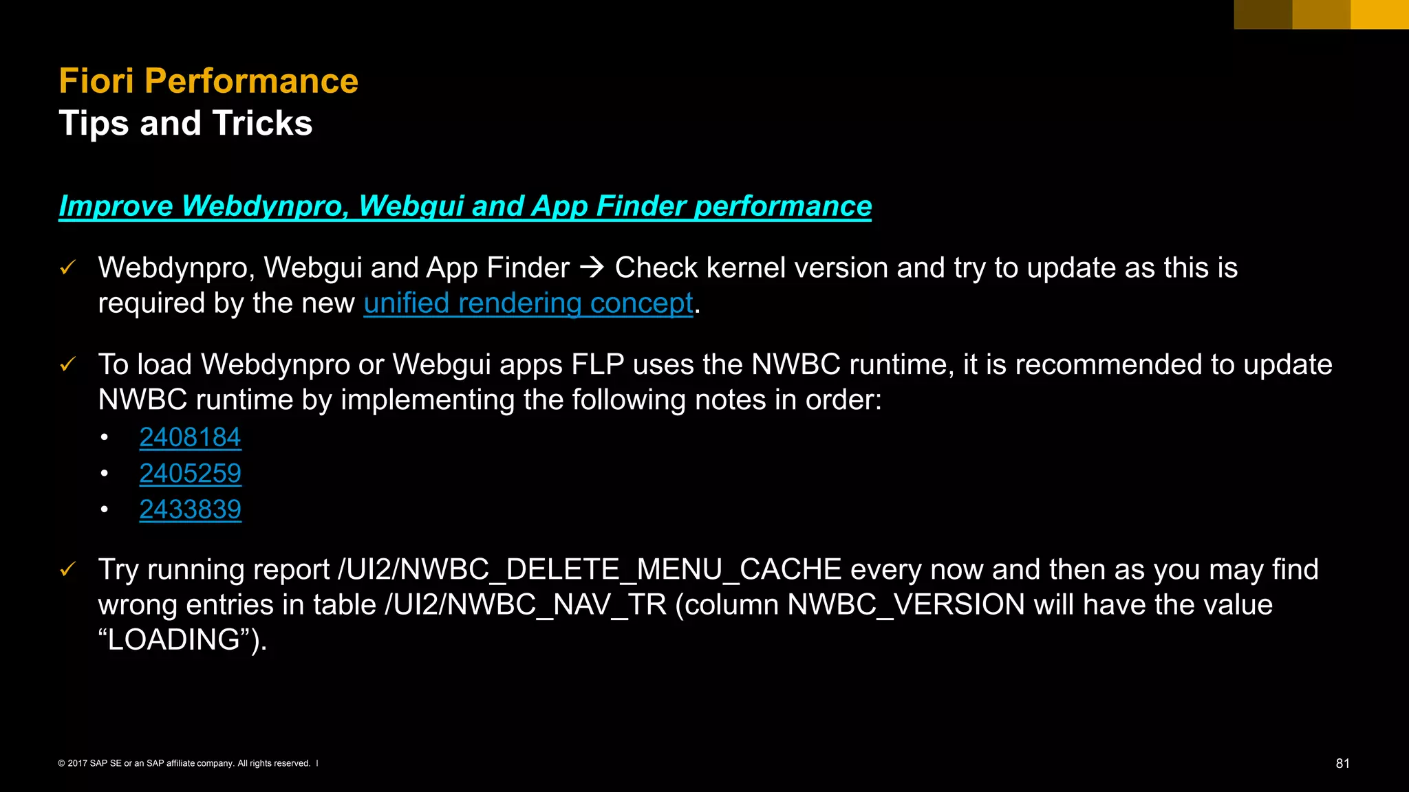 81© 2017 SAP SE or an SAP affiliate company. All rights reserved. ǀ
Improve Webdynpro, Webgui and App Finder performance
✓ Webdynpro, Webgui and App Finder  Check kernel version and try to update as this is
required by the new unified rendering concept.
✓ To load Webdynpro or Webgui apps FLP uses the NWBC runtime, it is recommended to update
NWBC runtime by implementing the following notes in order:
• 2408184
• 2405259
• 2433839
✓ Try running report /UI2/NWBC_DELETE_MENU_CACHE every now and then as you may find
wrong entries in table /UI2/NWBC_NAV_TR (column NWBC_VERSION will have the value
“LOADING”).
Fiori Performance
Tips and Tricks
 